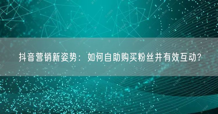 抖音营销新姿势：如何自助购买粉丝并有效互动？