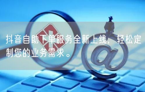 抖音自助下单服务全新上线，轻松定制您的业务需求。